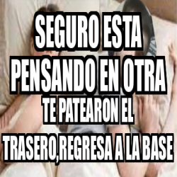 Meme Personalizado Seguro Esta Pensando En Otra Te Patearon El Trasero Regresa A La Base